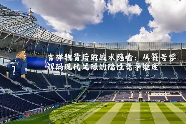 吉祥物背后的战术隐喻：从符号学解码现代足球的隐性竞争维度