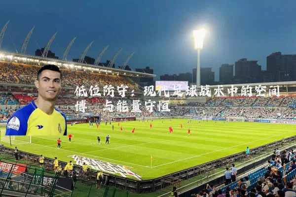 低位防守:现代足球战术中的空间博弈与能量守恒