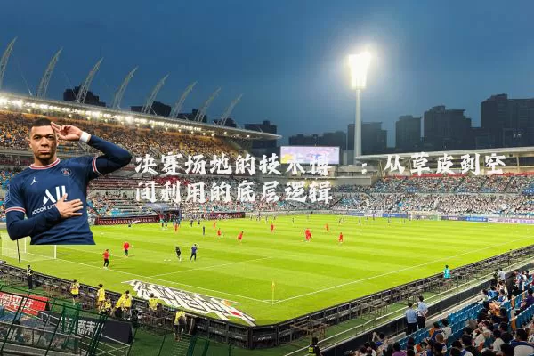 决赛场地的技术博弈:从草皮到空间利用的底层逻辑